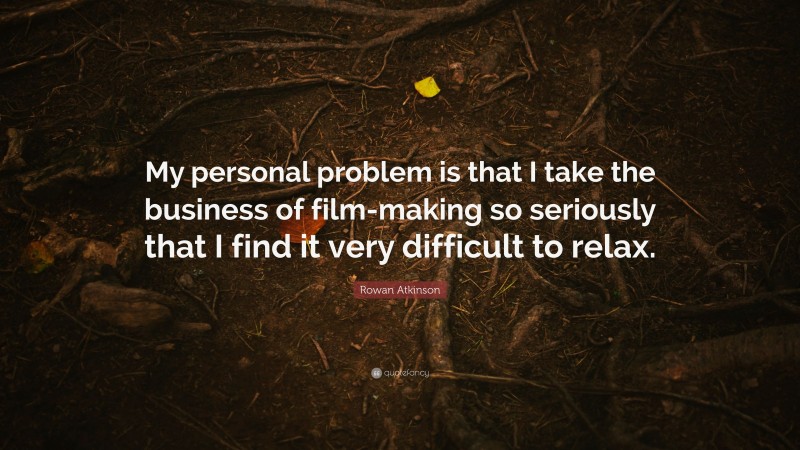 Rowan Atkinson Quote: “My personal problem is that I take the business of film-making so seriously that I find it very difficult to relax.”
