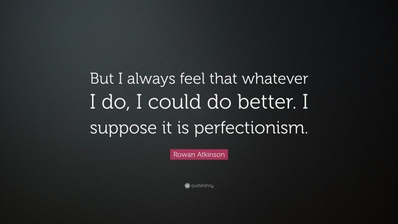 Rowan Atkinson Quote: “But I always feel that whatever I do, I could do better. I suppose it is perfectionism.”