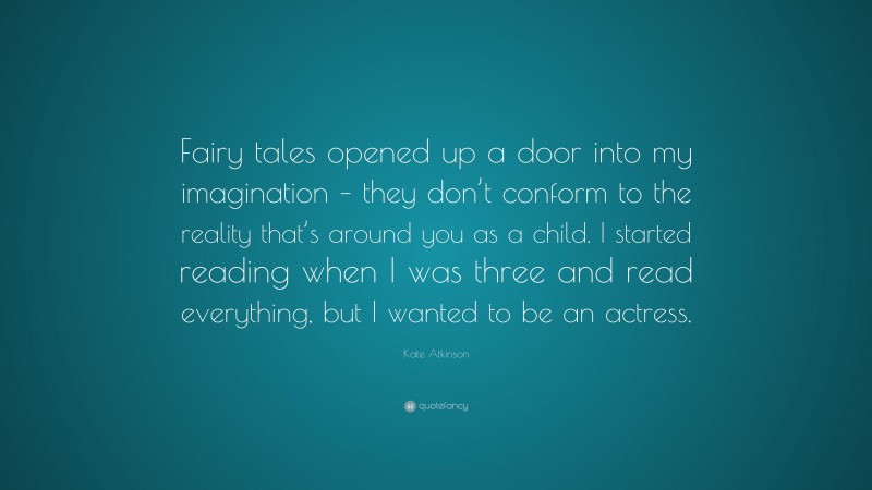 Kate Atkinson Quote: “Fairy tales opened up a door into my imagination – they don’t conform to the reality that’s around you as a child. I started reading when I was three and read everything, but I wanted to be an actress.”