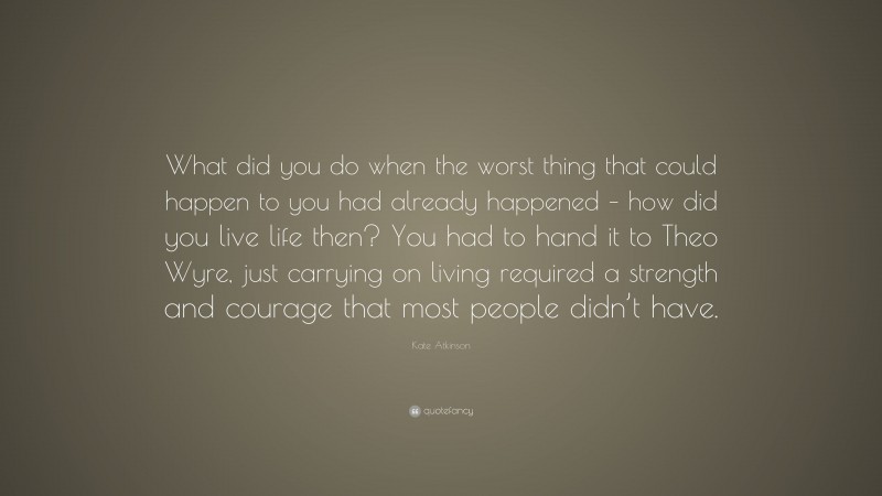 Kate Atkinson Quote: “What did you do when the worst thing that could happen to you had already happened – how did you live life then? You had to hand it to Theo Wyre, just carrying on living required a strength and courage that most people didn’t have.”