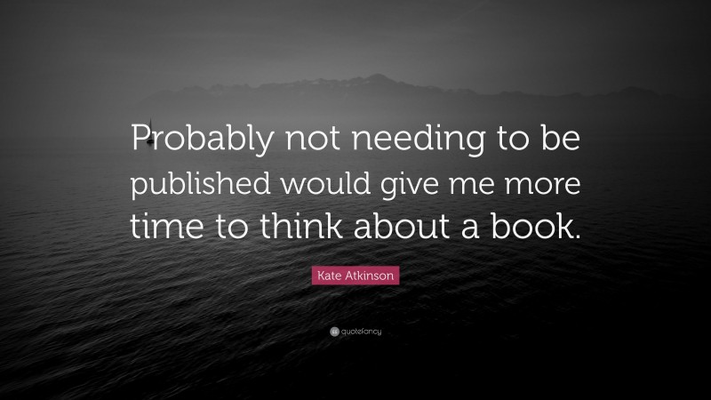 Kate Atkinson Quote: “Probably not needing to be published would give me more time to think about a book.”