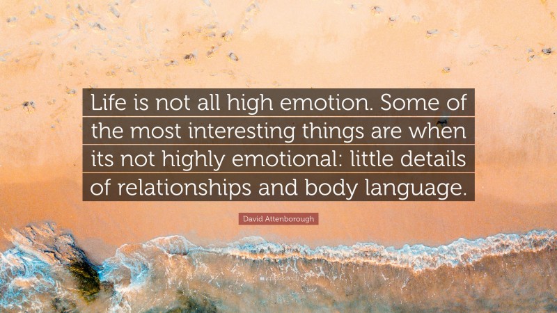 David Attenborough Quote: “Life is not all high emotion. Some of the most interesting things are when its not highly emotional: little details of relationships and body language.”