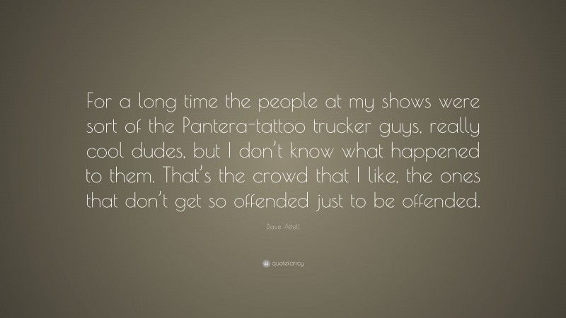 Dave Attell Quote: “For a long time the people at my shows were sort of the Pantera-tattoo trucker guys, really cool dudes, but I don’t know what happened to them. That’s the crowd that I like, the ones that don’t get so offended just to be offended.”