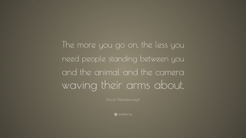 David Attenborough Quote: “The more you go on, the less you need people standing between you and the animal and the camera waving their arms about.”