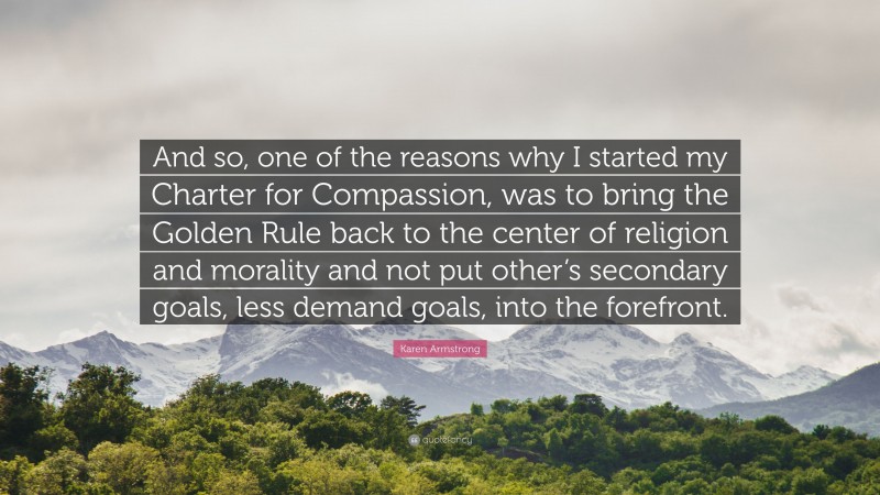 Karen Armstrong Quote: “And so, one of the reasons why I started my Charter for Compassion, was to bring the Golden Rule back to the center of religion and morality and not put other’s secondary goals, less demand goals, into the forefront.”
