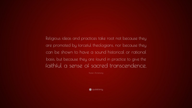 Karen Armstrong Quote: “Religious ideas and practices take root not because they are promoted by forceful theologians, nor because they can be shown to have a sound historical or rational basis, but because they are found in practice to give the faithful a sense of sacred transcendence.”
