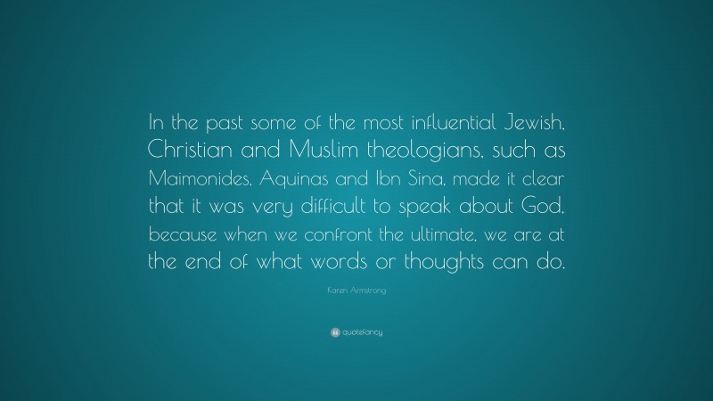 Karen Armstrong Quote: “In the past some of the most influential Jewish, Christian and Muslim theologians, such as Maimonides, Aquinas and Ibn Sina, made it clear that it was very difficult to speak about God, because when we confront the ultimate, we are at the end of what words or thoughts can do.”