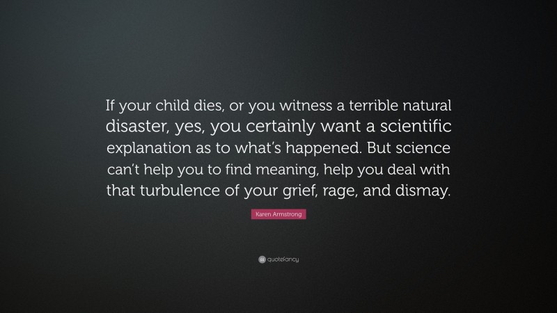 Karen Armstrong Quote: “If your child dies, or you witness a terrible natural disaster, yes, you certainly want a scientific explanation as to what’s happened. But science can’t help you to find meaning, help you deal with that turbulence of your grief, rage, and dismay.”