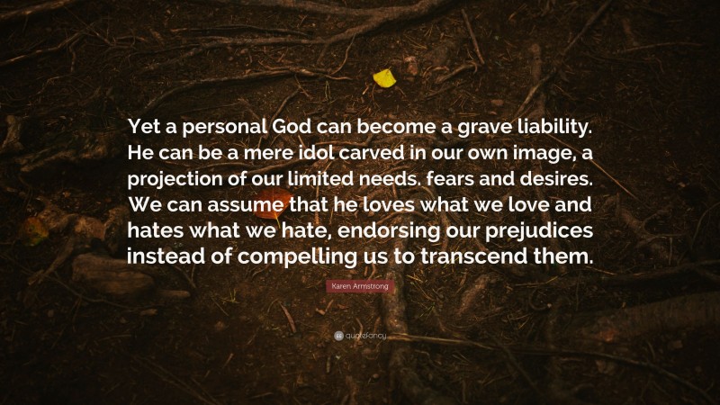 Karen Armstrong Quote: “Yet a personal God can become a grave liability. He can be a mere idol carved in our own image, a projection of our limited needs. fears and desires. We can assume that he loves what we love and hates what we hate, endorsing our prejudices instead of compelling us to transcend them.”