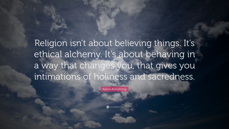Karen Armstrong Quote: “Religion isn’t about believing things. It’s ethical alchemy. It’s about behaving in a way that changes you, that gives you intimations of holiness and sacredness.”