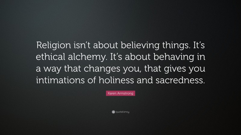 Karen Armstrong Quote: “Religion isn’t about believing things. It’s ethical alchemy. It’s about behaving in a way that changes you, that gives you intimations of holiness and sacredness.”