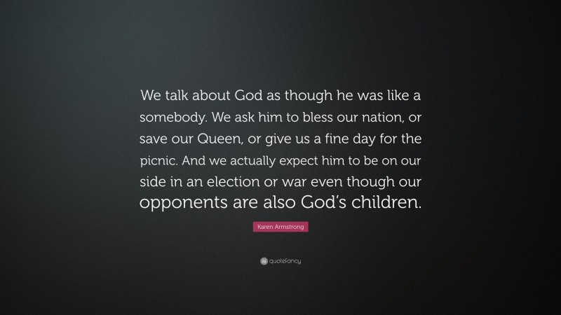 Karen Armstrong Quote: “We talk about God as though he was like a somebody. We ask him to bless our nation, or save our Queen, or give us a fine day for the picnic. And we actually expect him to be on our side in an election or war even though our opponents are also God’s children.”