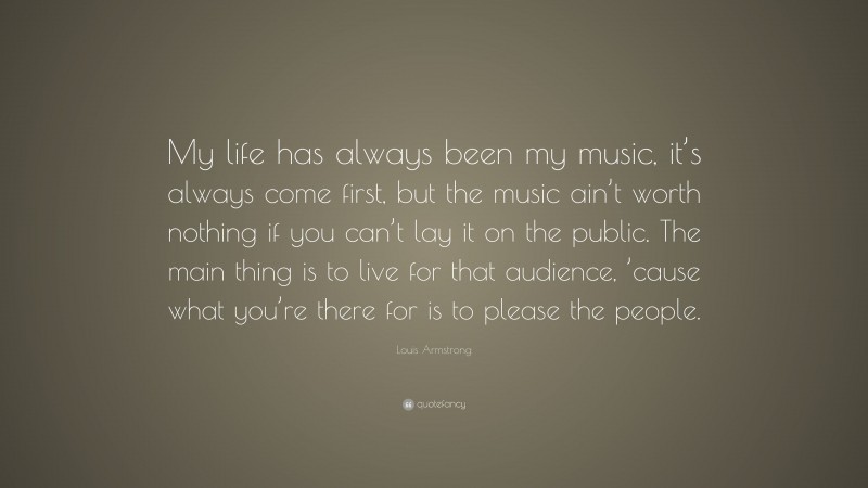 Louis Armstrong Quote: “My life has always been my music, it’s always come first, but the music ain’t worth nothing if you can’t lay it on the public. The main thing is to live for that audience, ’cause what you’re there for is to please the people.”
