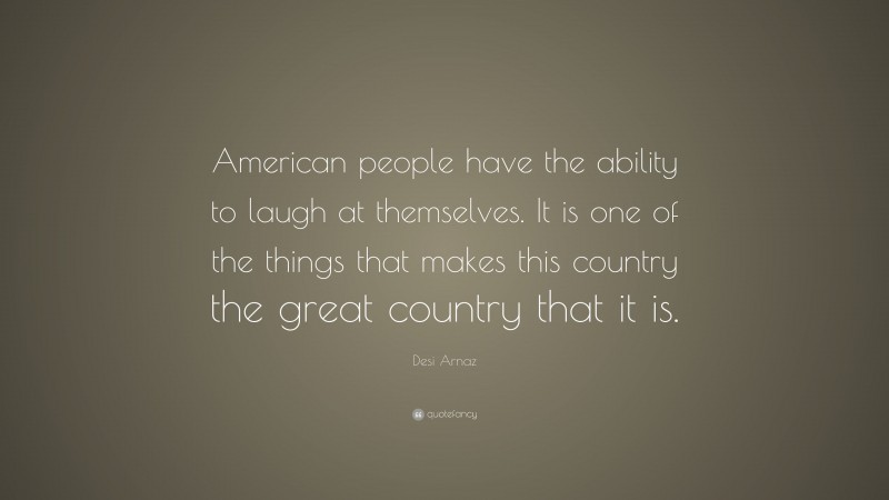 Desi Arnaz Quote: “American people have the ability to laugh at themselves. It is one of the things that makes this country the great country that it is.”