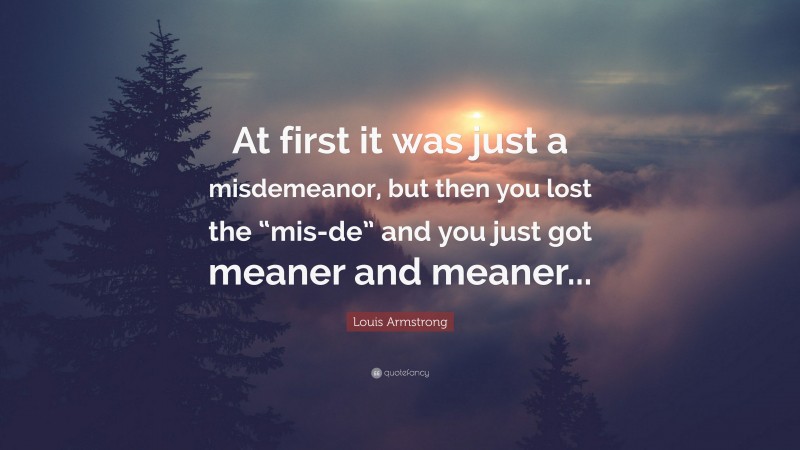 Louis Armstrong Quote: “At first it was just a misdemeanor, but then you lost the “mis-de” and you just got meaner and meaner...”
