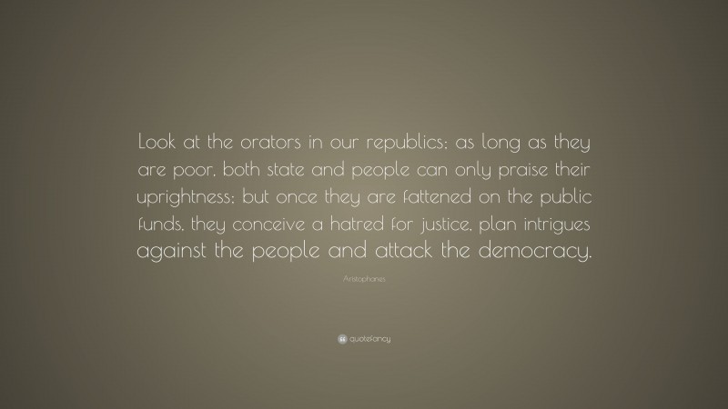 Aristophanes Quote: “Look at the orators in our republics; as long as they are poor, both state and people can only praise their uprightness; but once they are fattened on the public funds, they conceive a hatred for justice, plan intrigues against the people and attack the democracy.”
