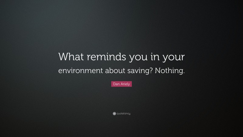 Dan Ariely Quote: “What reminds you in your environment about saving? Nothing.”