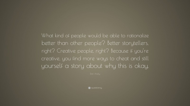 Dan Ariely Quote: “What kind of people would be able to rationalize better than other people? Better storytellers, right? Creative people, right? Because if you’re creative, you find more ways to cheat and still yourself a story about why this is okay.”