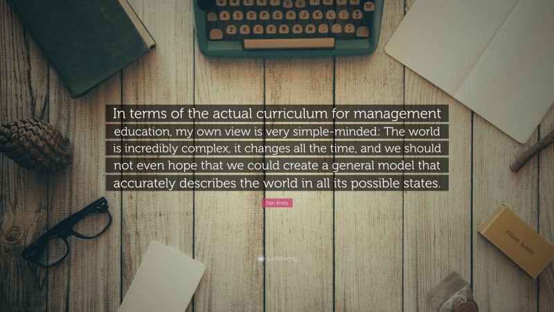 Dan Ariely Quote: “In terms of the actual curriculum for management education, my own view is very simple-minded: The world is incredibly complex, it changes all the time, and we should not even hope that we could create a general model that accurately describes the world in all its possible states.”