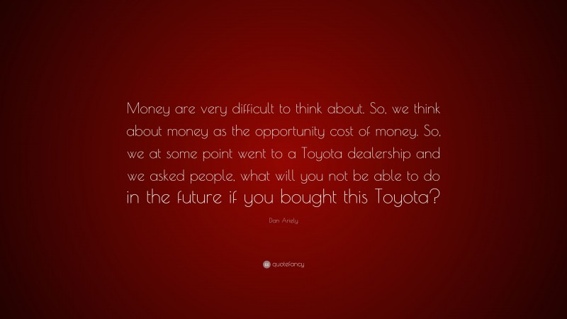 Dan Ariely Quote: “Money are very difficult to think about. So, we think about money as the opportunity cost of money. So, we at some point went to a Toyota dealership and we asked people, what will you not be able to do in the future if you bought this Toyota?”