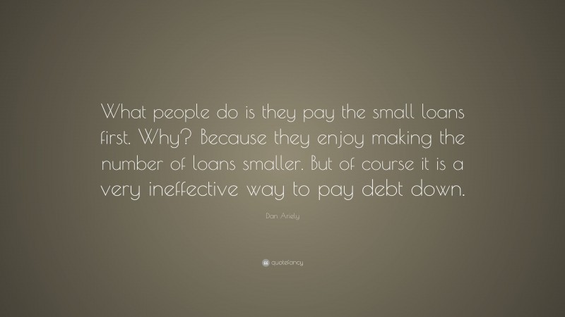 Dan Ariely Quote: “What people do is they pay the small loans first. Why? Because they enjoy making the number of loans smaller. But of course it is a very ineffective way to pay debt down.”