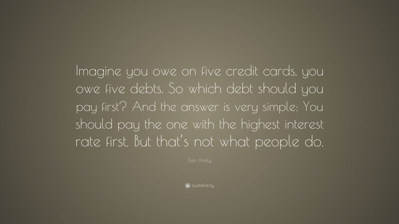 Dan Ariely Quote: “Imagine you owe on five credit cards, you owe five debts. So which debt should you pay first? And the answer is very simple: You should pay the one with the highest interest rate first. But that’s not what people do.”