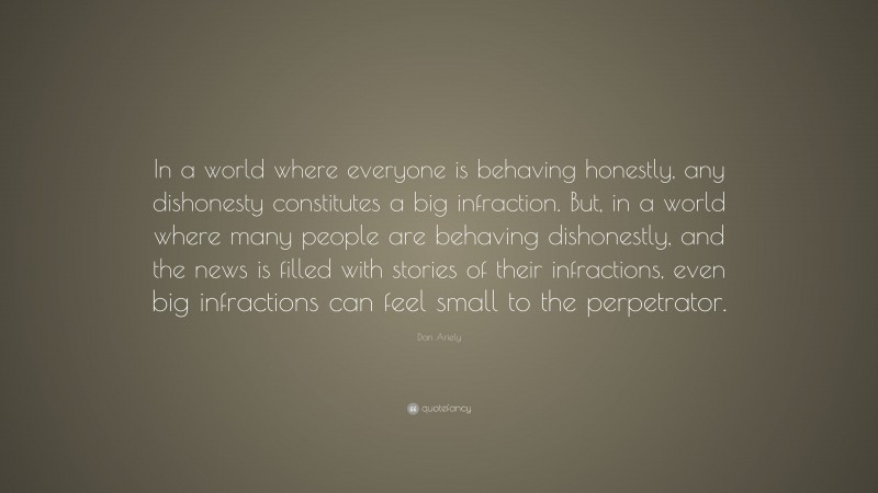 Dan Ariely Quote: “In a world where everyone is behaving honestly, any dishonesty constitutes a big infraction. But, in a world where many people are behaving dishonestly, and the news is filled with stories of their infractions, even big infractions can feel small to the perpetrator.”