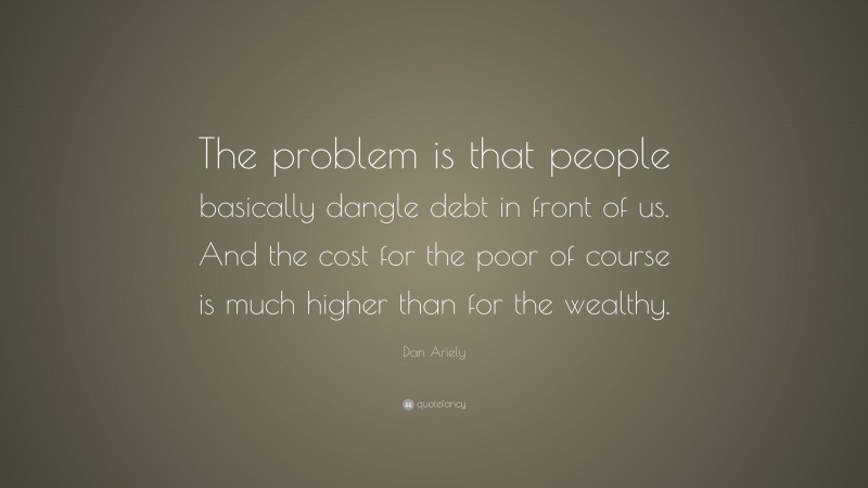 Dan Ariely Quote: “The problem is that people basically dangle debt in front of us. And the cost for the poor of course is much higher than for the wealthy.”