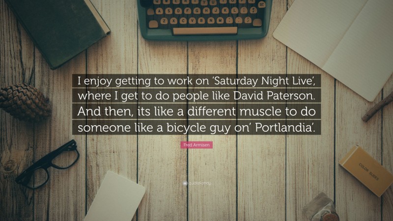 Fred Armisen Quote: “I enjoy getting to work on ‘Saturday Night Live’, where I get to do people like David Paterson. And then, its like a different muscle to do someone like a bicycle guy on’ Portlandia’.”