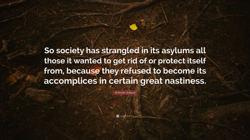 Antonin Artaud Quote: “So society has strangled in its asylums all those it wanted to get rid of or protect itself from, because they refused to become its accomplices in certain great nastiness.”