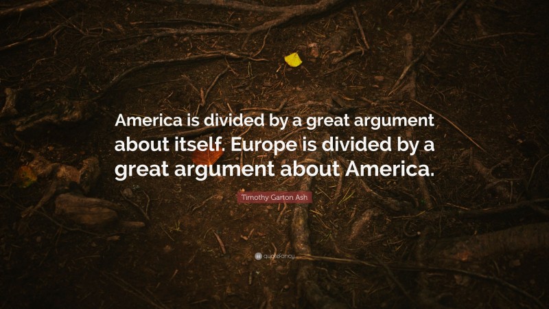 Timothy Garton Ash Quote: “America is divided by a great argument about itself. Europe is divided by a great argument about America.”