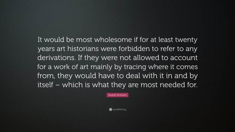 Rudolf Arnheim Quote: “It would be most wholesome if for at least twenty years art historians were forbidden to refer to any derivations. If they were not allowed to account for a work of art mainly by tracing where it comes from, they would have to deal with it in and by itself – which is what they are most needed for.”