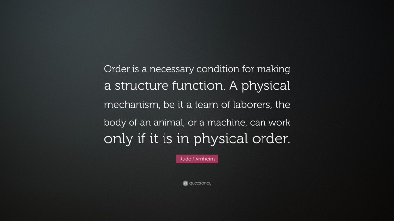 Rudolf Arnheim Quote: “Order is a necessary condition for making a structure function. A physical mechanism, be it a team of laborers, the body of an animal, or a machine, can work only if it is in physical order.”