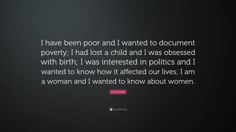 Eve Arnold Quote: “I have been poor and I wanted to document poverty; I had lost a child and I was obsessed with birth; I was interested in politics and I wanted to know how it affected our lives; I am a woman and I wanted to know about women.”
