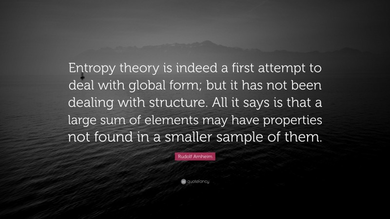 Rudolf Arnheim Quote: “Entropy theory is indeed a first attempt to deal with global form; but it has not been dealing with structure. All it says is that a large sum of elements may have properties not found in a smaller sample of them.”