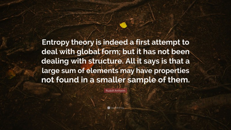 Rudolf Arnheim Quote: “Entropy theory is indeed a first attempt to deal with global form; but it has not been dealing with structure. All it says is that a large sum of elements may have properties not found in a smaller sample of them.”