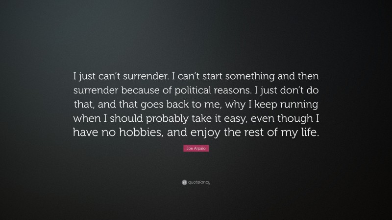 Joe Arpaio Quote: “I just can’t surrender. I can’t start something and then surrender because of political reasons. I just don’t do that, and that goes back to me, why I keep running when I should probably take it easy, even though I have no hobbies, and enjoy the rest of my life.”