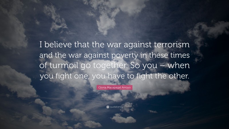 Gloria Macapagal Arroyo Quote: “I believe that the war against terrorism and the war against poverty in these times of turmoil go together. So you – when you fight one, you have to fight the other.”