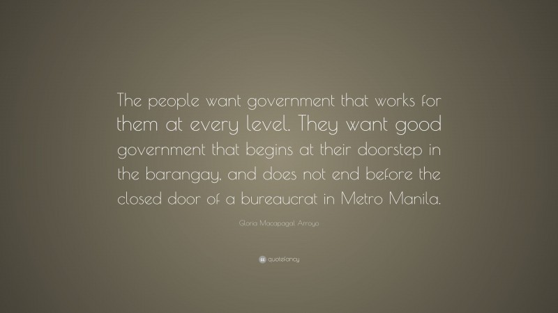 Gloria Macapagal Arroyo Quote: “The people want government that works for them at every level. They want good government that begins at their doorstep in the barangay, and does not end before the closed door of a bureaucrat in Metro Manila.”