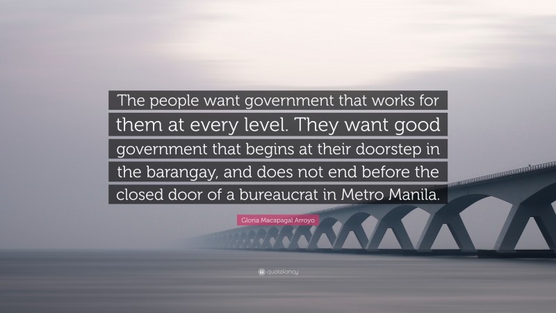 Gloria Macapagal Arroyo Quote: “The people want government that works for them at every level. They want good government that begins at their doorstep in the barangay, and does not end before the closed door of a bureaucrat in Metro Manila.”