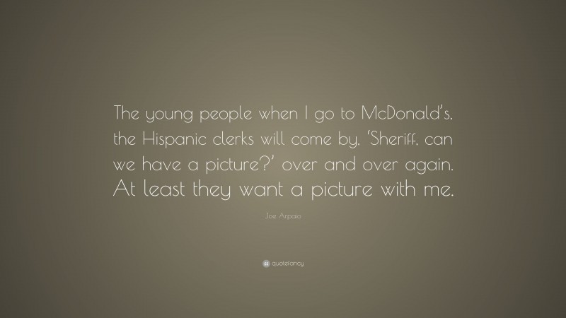 Joe Arpaio Quote: “The young people when I go to McDonald’s, the Hispanic clerks will come by, ‘Sheriff, can we have a picture?’ over and over again. At least they want a picture with me.”