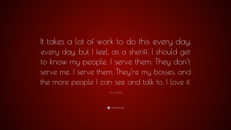 Joe Arpaio Quote: “It takes a lot of work to do this every day, every day, but I feel, as a sheriff, I should get to know my people. I serve them. They don’t serve me. I serve them. They’re my bosses, and the more people I can see and talk to, I love it.”