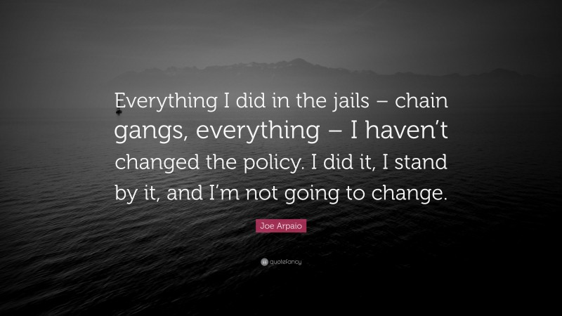 Joe Arpaio Quote: “Everything I did in the jails – chain gangs, everything – I haven’t changed the policy. I did it, I stand by it, and I’m not going to change.”