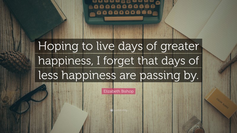 Elizabeth Bishop Quote: “Hoping to live days of greater happiness, I forget that days of less happiness are passing by.”