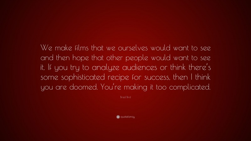 Brad Bird Quote: “We make films that we ourselves would want to see and then hope that other people would want to see it. If you try to analyze audiences or think there’s some sophisticated recipe for success, then I think you are doomed. You’re making it too complicated.”