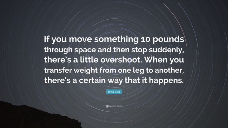 Brad Bird Quote: “If you move something 10 pounds through space and then stop suddenly, there’s a little overshoot. When you transfer weight from one leg to another, there’s a certain way that it happens.”