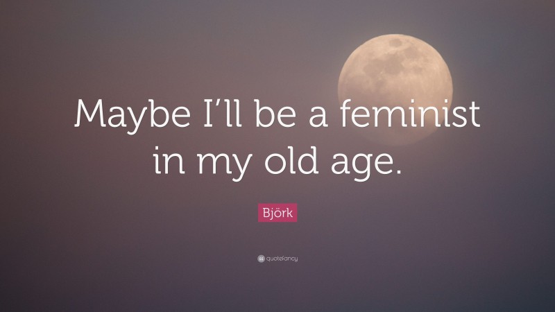 Björk Quote: “Maybe I’ll be a feminist in my old age.”