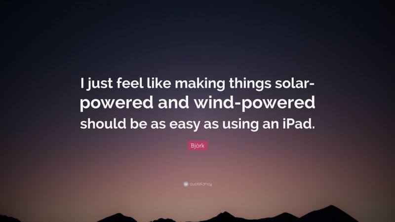 Björk Quote: “I just feel like making things solar-powered and wind-powered should be as easy as using an iPad.”