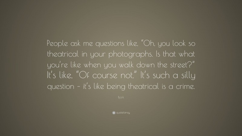 Björk Quote: “People ask me questions like, “Oh, you look so theatrical in your photographs. Is that what you’re like when you walk down the street?” It’s like, “Of course not.” It’s such a silly question – it’s like being theatrical is a crime.”