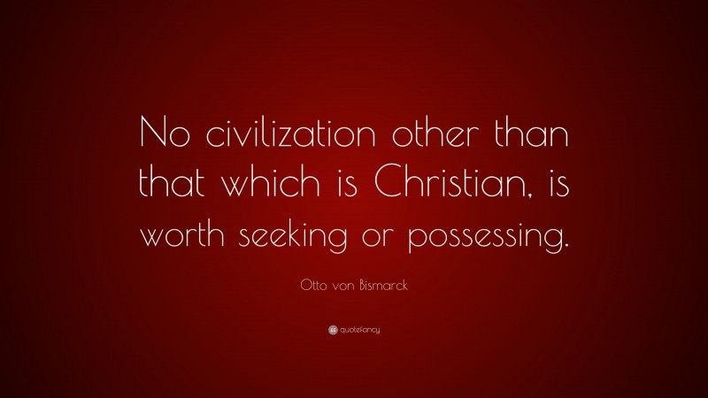 Otto von Bismarck Quote: “No civilization other than that which is Christian, is worth seeking or possessing.”